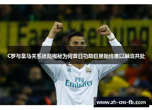 C罗与皇马关系迷局揭秘为何昔日功勋巨星始终难以融洽共处