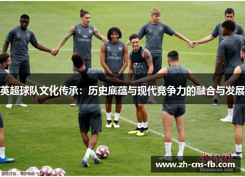 英超球队文化传承:历史底蕴与现代竞争力的融合与发展 英超球队文化传承:历史底蕴与现代竞争力的融合与发展
