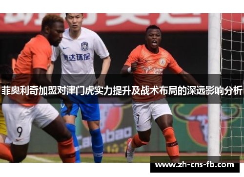 菲奥利奇加盟对津门虎实力提升及战术布局的深远影响分析