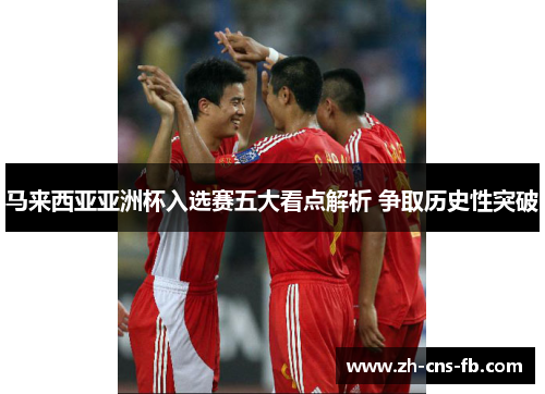 马来西亚亚洲杯入选赛五大看点解析 争取历史性突破 马来西亚亚洲杯入选赛五大看点解析 争取历史性突破