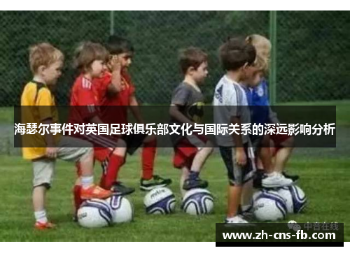 海瑟尔事件对英国足球俱乐部文化与国际关系的深远影响分析 海瑟尔事件对英国足球俱乐部文化与国际关系的深远影响分析