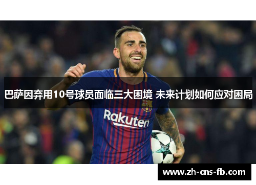 巴萨因弃用10号球员面临三大困境 未来计划如何应对困局 巴萨因弃用10号球员面临三大困境 未来计划如何应对困局
