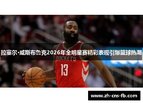 拉塞尔·威斯布鲁克2026年全明星赛精彩表现引爆篮球热潮