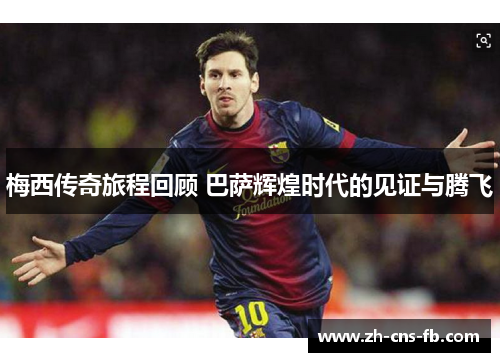 梅西传奇旅程回顾 巴萨辉煌时代的见证与腾飞