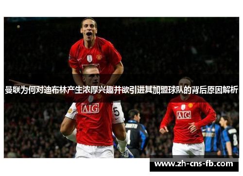 曼联为何对迪布林产生浓厚兴趣并欲引进其加盟球队的背后原因解析