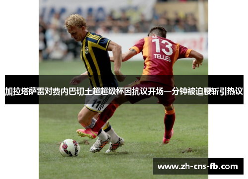 加拉塔萨雷对费内巴切土超超级杯因抗议开场一分钟被迫腰斩引热议