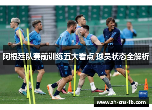 阿根廷队赛前训练五大看点 球员状态全解析 阿根廷队赛前训练五大看点 球员状态全解析