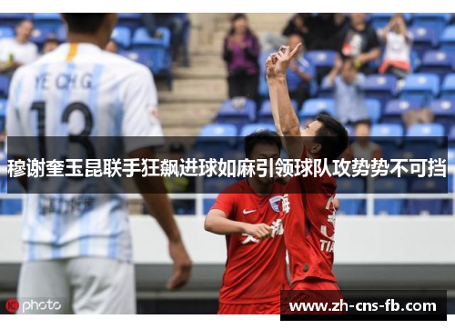 穆谢奎玉昆联手狂飙进球如麻引领球队攻势势不可挡 穆谢奎玉昆联手狂飙进球如麻引领球队攻势势不可挡
