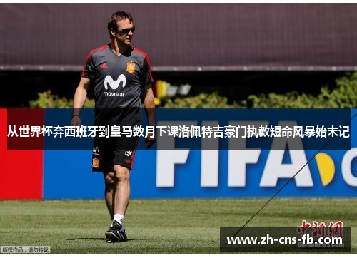 从世界杯弃西班牙到皇马数月下课洛佩特吉豪门执教短命风暴始末记 从世界杯弃西班牙到皇马数月下课洛佩特吉豪门执教短命风暴始末记