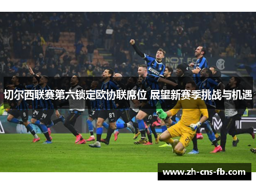 切尔西联赛第六锁定欧协联席位 展望新赛季挑战与机遇 切尔西联赛第六锁定欧协联席位 展望新赛季挑战与机遇