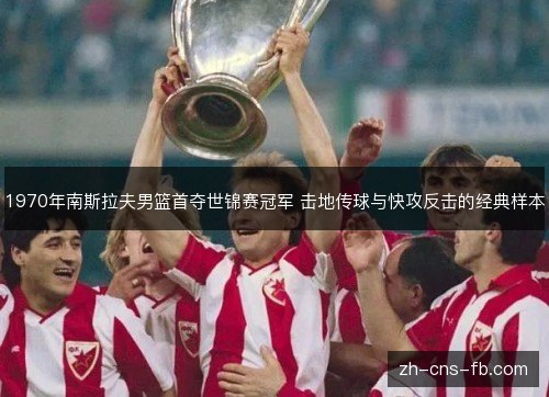 1970年南斯拉夫男篮首夺世锦赛冠军 击地传球与快攻反击的经典样本